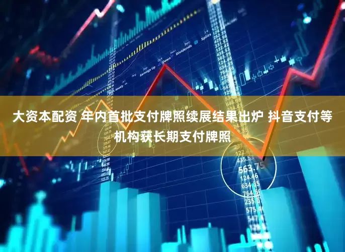 大资本配资 年内首批支付牌照续展结果出炉 抖音支付等机构获长期支付牌照