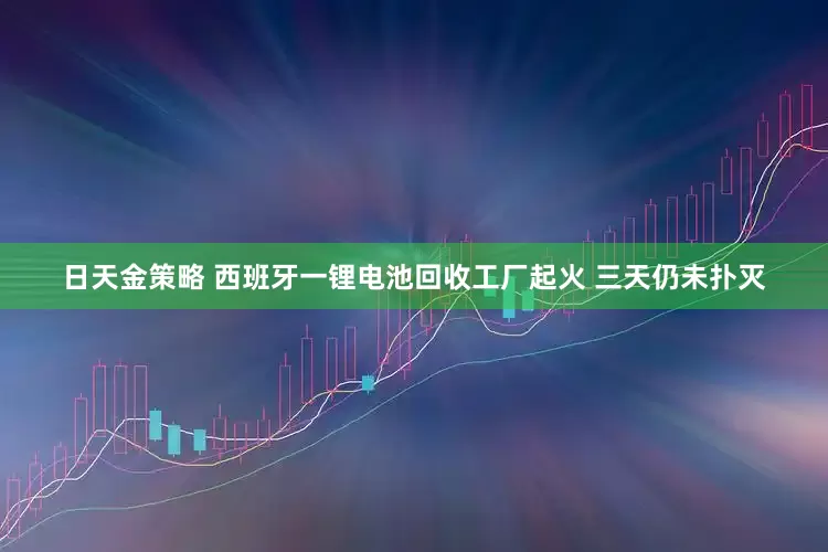 日天金策略 西班牙一锂电池回收工厂起火 三天仍未扑灭