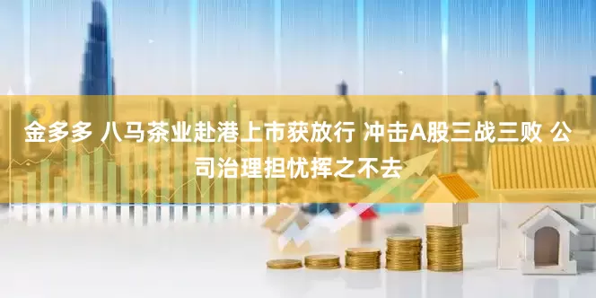 金多多 八马茶业赴港上市获放行 冲击A股三战三败 公司治理担忧挥之不去