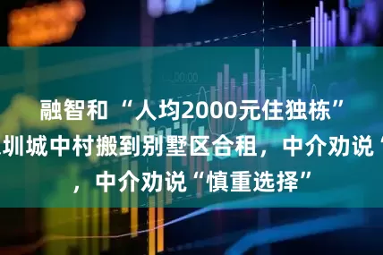 融智和 “人均2000元住独栋”！有人从深圳城中村搬到别墅区合租，中介劝说“慎重选择”