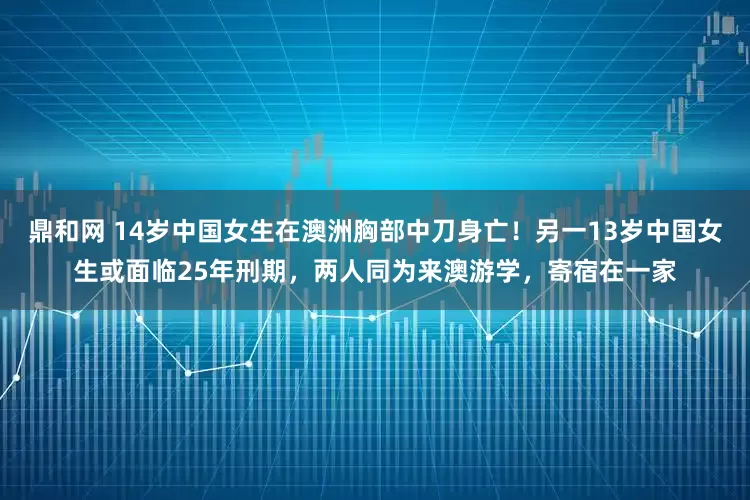 鼎和网 14岁中国女生在澳洲胸部中刀身亡！另一13岁中国女生或面临25年刑期，两人同为来澳游学，寄宿在一家