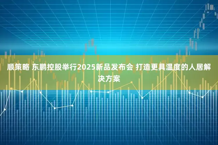 顺策略 东鹏控股举行2025新品发布会 打造更具温度的人居解决方案