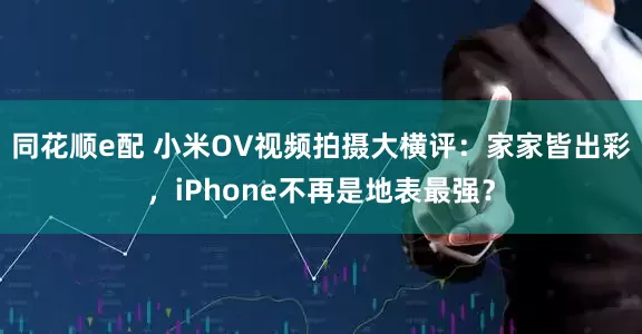 同花顺e配 小米OV视频拍摄大横评：家家皆出彩，iPhone不再是地表最强？