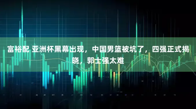 富裕配 亚洲杯黑幕出现，中国男篮被坑了，四强正式揭晓，郭士强太难