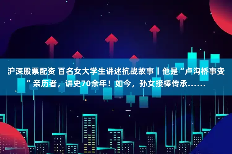 沪深股票配资 百名女大学生讲述抗战故事丨他是“卢沟桥事变”亲历者，讲史70余年！如今，孙女接棒传承……