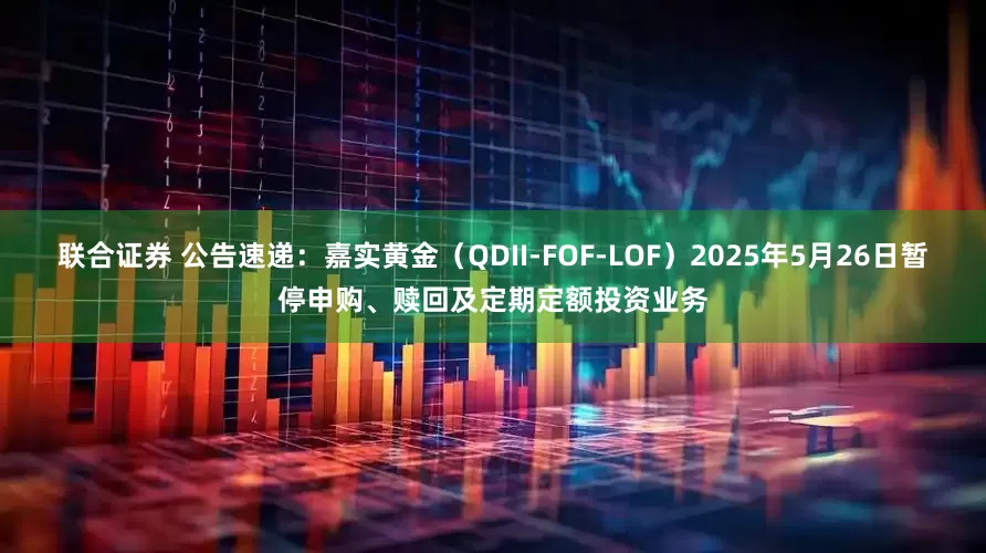 联合证券 公告速递：嘉实黄金（QDII-FOF-LOF）2025年5月26日暂停申购、赎回及定期定额投资业务