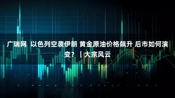 广瑞网  以色列空袭伊朗 黄金原油价格飙升 后市如何演变？｜大宗风云